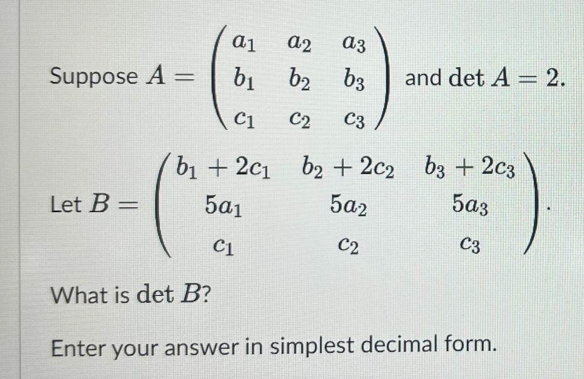 a1
a2
a3
Suppose A =
b₁
b₂
b₂ b3
and det A = 2.
C1
C2
C3
b₁ +2c1
b2 +2c2
Let B =
5a1
5a2
C2
b3 +2c3
5a3
C3
C1
What is det B?
Enter your answer in simplest decimal form.