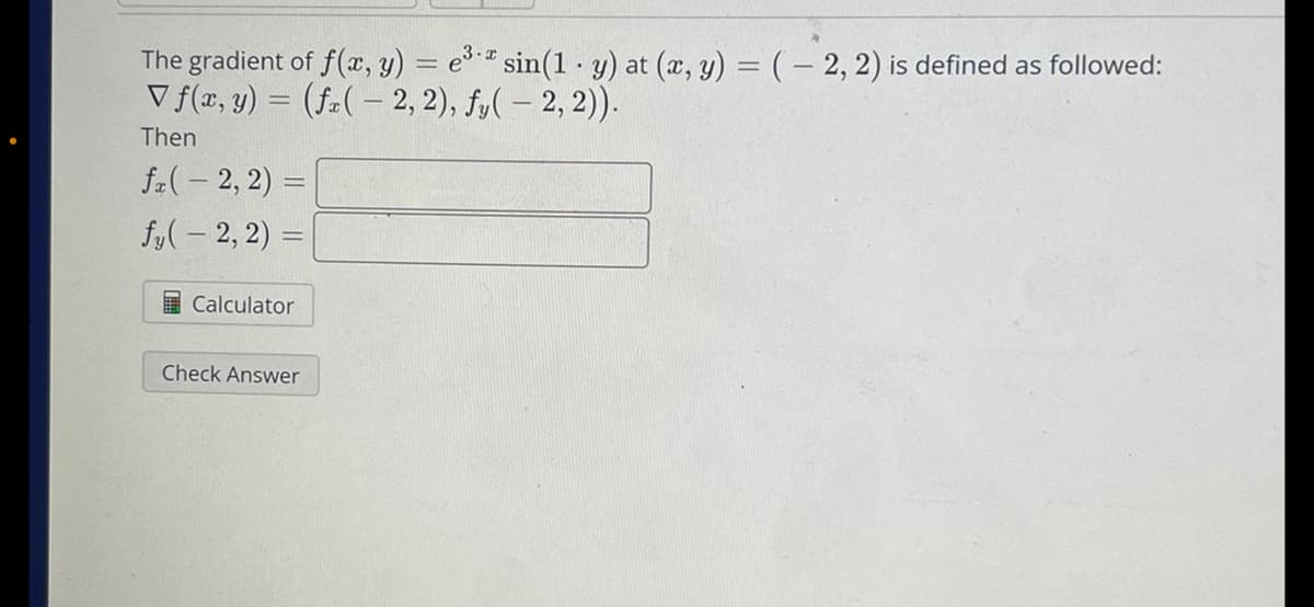The gradient of f(x, y) = e3* sin(1 y) at (x, y) = (-2, 2) is defined as followed:
V f(x, y) = (fx(-2, 2), fy( - 2, 2)).
Then
fr(-2, 2)
fy(-2, 2)
Calculator
Check Answer