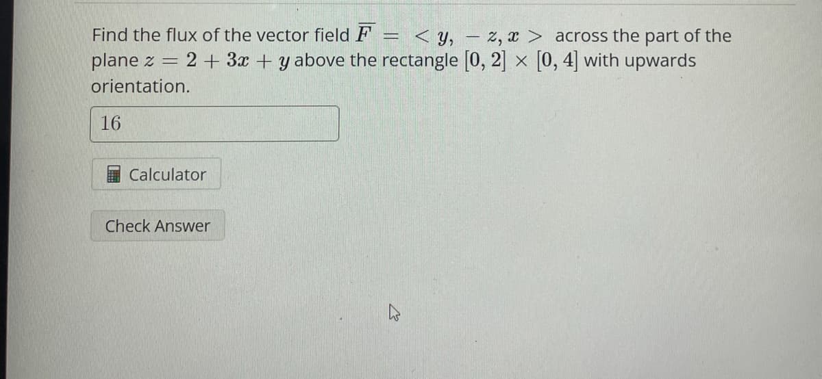 Find the flux of the vector field F
<y, z, x> across the part of the
plane z = 2 + 3x + y above the rectangle [0,2] x [0,4] with upwards
orientation.
16
Calculator
Check Answer