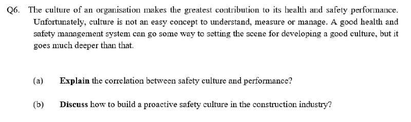 Q6. The culture of an organisation makes the greatest contribution to its health and safety performance.
Unfortunately, culture is not an easy concept to understand, measure or manage. A good health and
safety management system can go some way to setting the scene for developing a good culture, but it
goes much deeper than that.
(a)
(b)
Explain the correlation between safety culture and performance?
Discuss how to build a proactive safety culture in the construction industry?