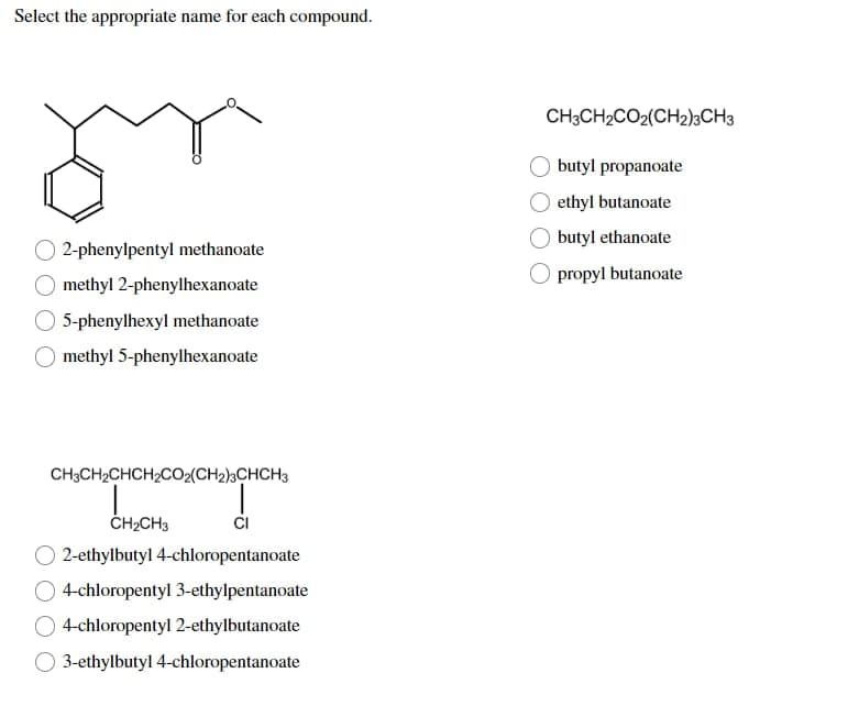 Select the appropriate name for each compound.
gr
2-phenylpentyl methanoate
methyl 2-phenylhexanoate
5-phenylhexyl methanoate
methyl 5-phenylhexanoate
CH3CH₂CHCH₂CO2(CH2)3CHCH3
L
CH₂CH3
2-ethylbutyl 4-chloropentanoate
4-chloropentyl 3-ethylpentanoate
4-chloropentyl 2-ethylbutanoate
3-ethylbutyl 4-chloropentanoate
CH3CH2CO2(CH2)3CH3
butyl propanoate
ethyl butanoate
butyl ethanoate
propyl butanoate