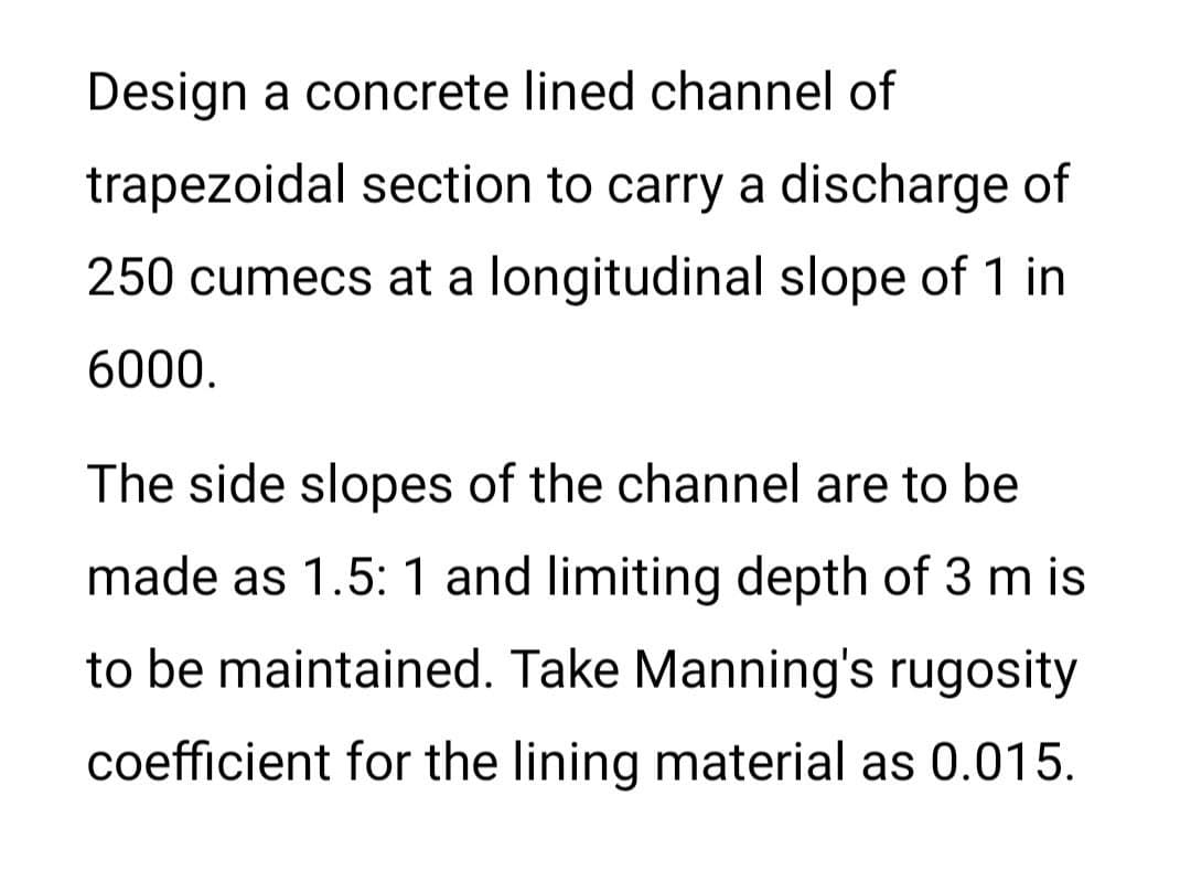 Design a concrete lined channel of
trapezoidal section to carry a discharge of
250 cumecs at a longitudinal slope of 1 in
6000.
The side slopes of the channel are to be
made as 1.5: 1 and limiting depth of 3 m is
to be maintained. Take Manning's rugosity
coefficient for the lining material as 0.015.