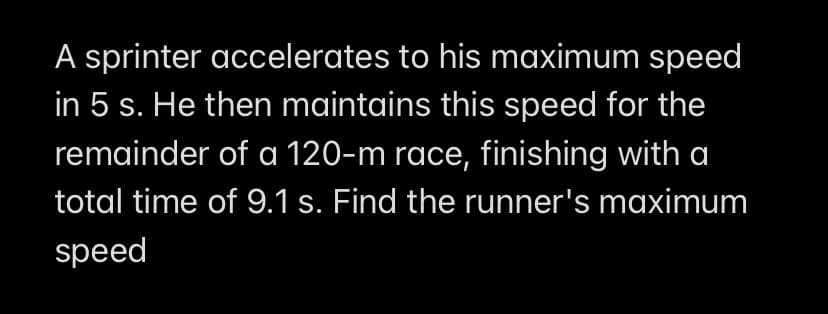 A sprinter accelerates to his maximum speed
in 5 s. He then maintains this speed for the
remainder of a 120-m race, finishing with a
total time of 9.1 s. Find the runner's maximum
speed