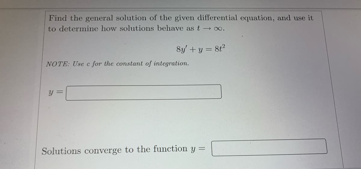 Find the general solution of the given differential equation, and use it
to determine how solutions behave as t → ∞.
8y' + y = 8t²
NOTE: Use c for the constant of integration.
y =
Solutions converge to the function y =