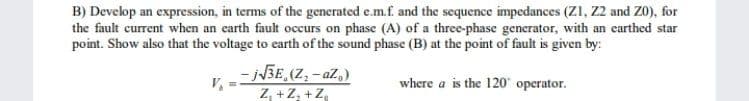 B) Develop an expression, in terms of the generated e.m.f. and the sequence impedances (Z1, Z2 and Z0), for
the fault current when an earth fault occurs on phase (A) of a three-phase generator, with an earthed star
point. Show also that the voltage to earth of the sound phase (B) at the point of fault is given by:
- N3E,(Z; - aZ,)
Z, +Z, +Z,
where a is the 120 operator.
