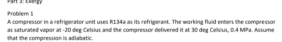 Part 3: Exergy
Problem 1
A compressor in a refrigerator unit uses R134a as its refrigerant. The working fluid enters the compressor
as saturated vapor at -20 deg Celsius and the compressor delivered it at 30 deg Celsius, 0.4 MPa. Assume
that the compression is adiabatic.