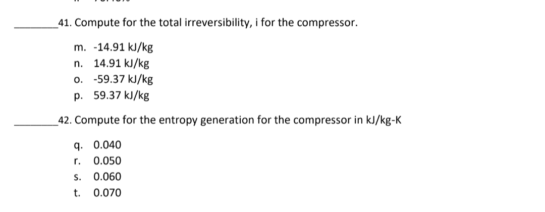 41. Compute for the total irreversibility, i for the compressor.
m. -14.91 kJ/kg
n. 14.91 kJ/kg
o. -59.37 kJ/kg
p. 59.37 kJ/kg
42. Compute for the entropy generation for the compressor in kJ/kg-K
q. 0.040
r. 0.050
s. 0.060
t. 0.070