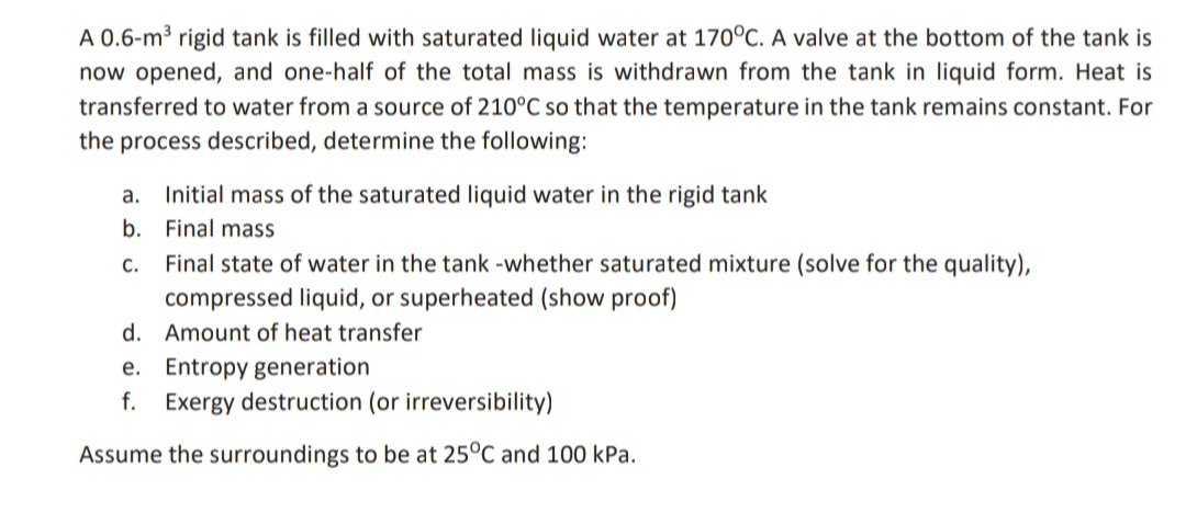 A 0.6-m³ rigid tank is filled with saturated liquid water at 170°C. A valve at the bottom of the tank is
now opened, and one-half of the total mass is withdrawn from the tank in liquid form. Heat is
transferred to water from a source of 210°C so that the temperature in the tank remains constant. For
the process described, determine the following:
a.
b.
C.
Initial mass of the saturated liquid water in the rigid tank
Final mass
Final state of water in the tank -whether saturated mixture (solve for the quality),
compressed liquid, or superheated (show proof)
Amount of heat transfer
d.
e. Entropy generation
f. Exergy destruction (or irreversibility)
Assume the surroundings to be at 25°C and 100 kPa.