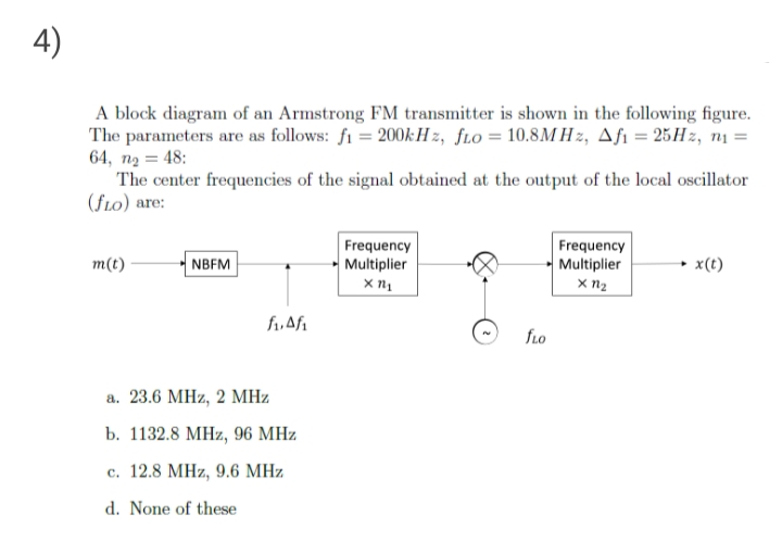 4)
A block diagram of an Armstrong FM transmitter is shown in the following figure.
The parameters are as follows: fi = 200k:H z, fLo = 10.8M H z, Afi = 25H2, nı =
64, n2 = 48:
The center frequencies of the signal obtained at the output of the local oscillator
(fLo) are:
Frequency
Multiplier
Frequency
Multiplier
m(t)
NBFM
x(t)
fLo
а. 23.6 МНz, 2 МНи
b. 1132.8 МНz, 96 МНz
c. 12.8 MHz, 9.6 MHz
d. None of these
