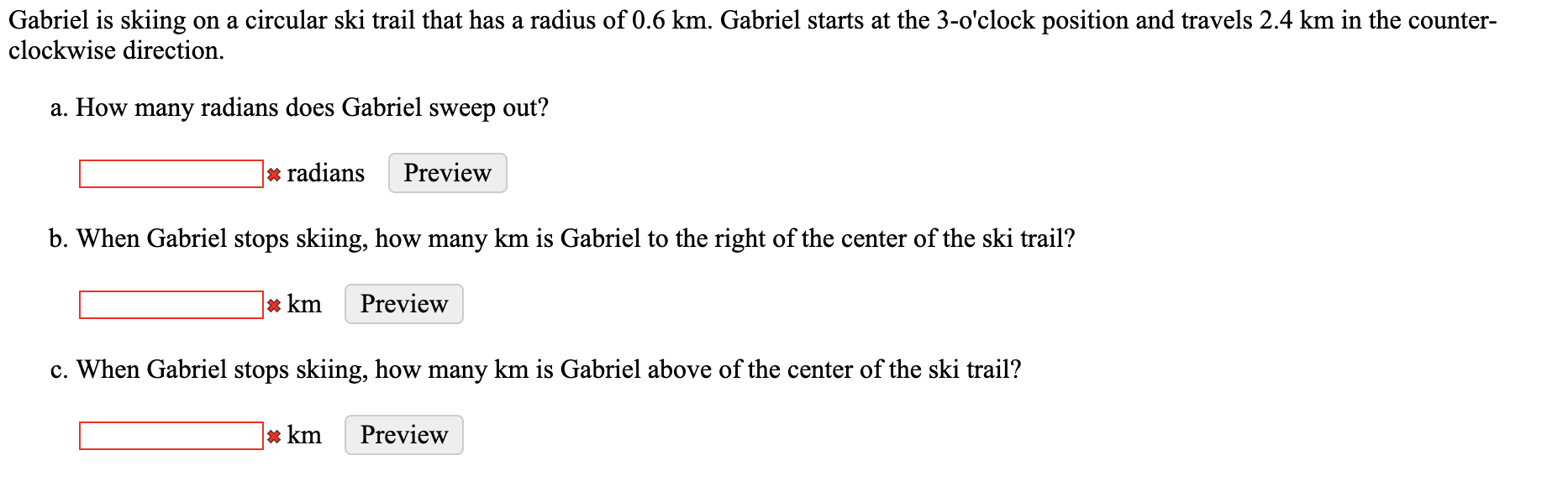 Gabriel is skiing on a circular ski trail that has a radius of 0.6 km. Gabriel starts at the 3-o'clock position and travels 2.4 km in the counter-
clockwise direction.
a. How many radians does Gabriel sweep out?
* radians
Preview
b. When Gabriel stops skiing, how many km is Gabriel to the right of the center of the ski trail?
* km
Preview
c. When Gabriel stops skiing, how many km is Gabriel above of the center of the ski trail?
* km
Preview
