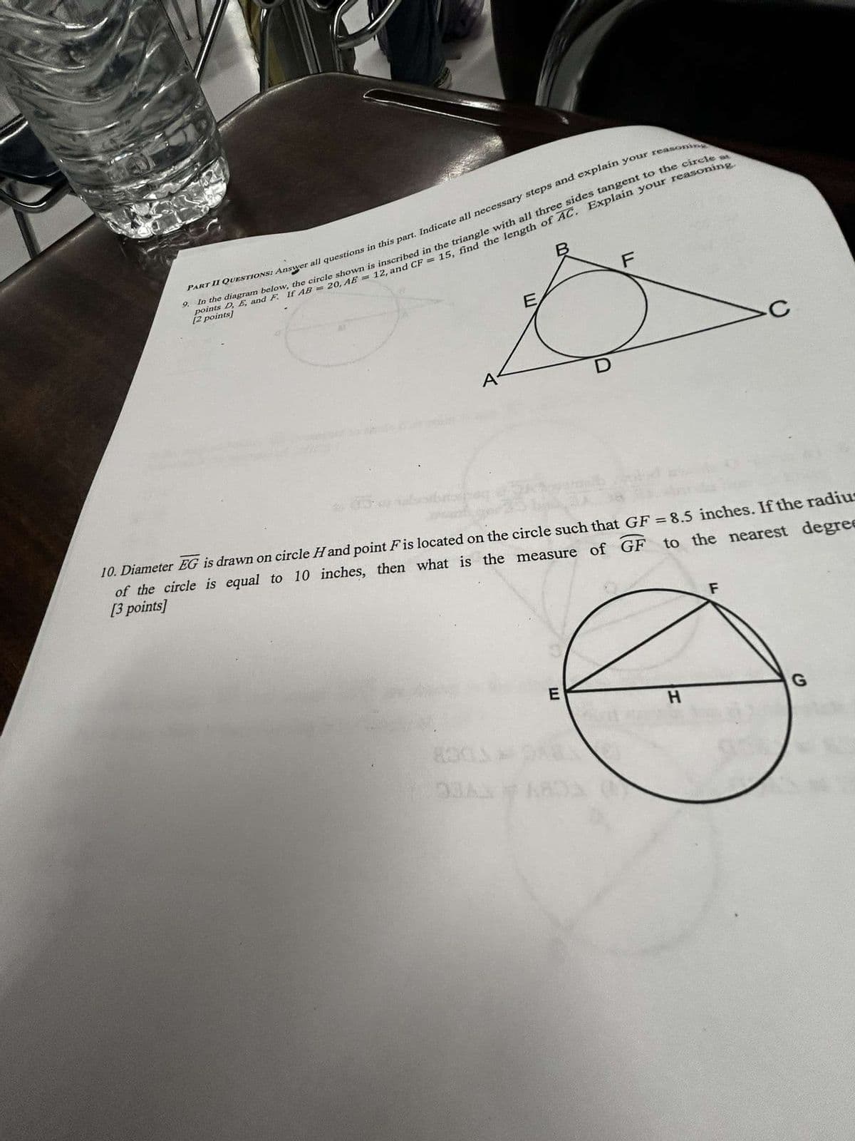 PART II QUESTIONS: Answer all questions in this part. Indicate all necessary steps and explain your reasoning
9. In the diagram below, the circle shown is inscribed in the triangle with all three sides tangent to the circle at
points D, E, and F. If AB = 20, AE = 12, and CF = 15, find the length of AC. Explain your reasoning.
[2 points]
E
TI
F
C
10. Diameter EG is drawn on circle H and point F is located on the circle such that GF = 8.5 inches. If the radiu
equal to 10 inches, then what is the measure of GF to the nearest degree
of the circle
[3 points]
830
93AX
F
E
G
H