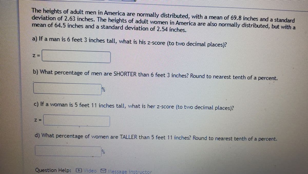 The heights of adult men in America are normally distributed, with a mean of 69.8 inches and a standard
deviation of 2.63 inches. The heights of adult women in America are also normally distributed, but with a
mean of 64.5 inches and a standard deviation of 2.54 inches.
a) If a man is 6 feet 3 inches tall, what is his z-score (to two decimal places)?
b) What percentage of men are SHORTER than 6 feet 3 inches? Round to nearest tenth of a
ercent.
c) If a woman is 5 feet 11 inches tall, what is her z-score (to two decimal places)?
Z =
d) What percentage of women are TALLER than 5 feet 11 inches? Round to nearest tenth of a percent.
Question Help: Video S Message instructor
