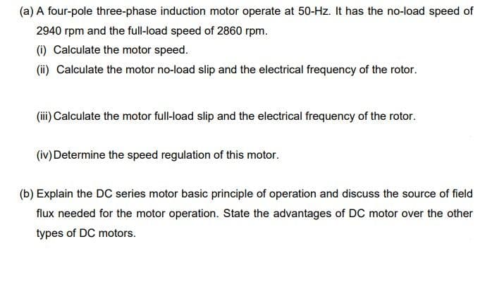 (a) A four-pole three-phase induction motor operate at 50-Hz. It has the no-load speed of
2940 rpm and the full-load speed of 2860 rpm.
(i) Calculate the motor speed.
(ii) Calculate the motor no-load slip and the electrical frequency of the rotor.
(ii) Calculate the motor full-load slip and the electrical frequency of the rotor.
(iv) Determine the speed regulation of this motor.
(b) Explain the DC series motor basic principle of operation and discuss the source of field
flux needed for the motor operation. State the advantages of DC motor over the other
types of DC motors.
