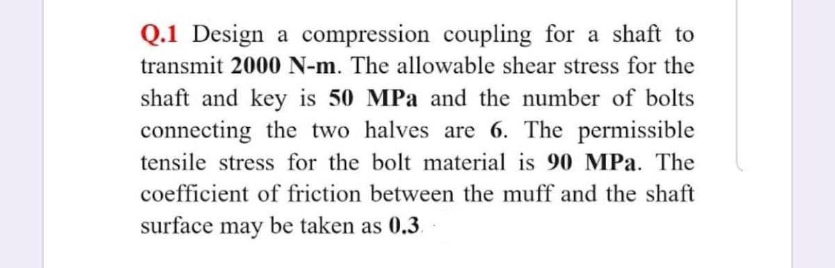 Q.1 Design a compression coupling for a shaft to
transmit 2000 N-m. The allowable shear stress for the
shaft and key is 50 MPa and the number of bolts
connecting the two halves are 6. The permissible
tensile stress for the bolt material is 90 MPa. The
coefficient of friction between the muff and the shaft
surface may be taken as 0.3.
