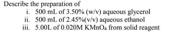 Describe the preparation of
i. 500 mL of 3.50% (w/v) aqueous glycerol
ii. 500 mL of 2.45%(v/v) aqueous ethanol
iii. 5.00L of 0.020M KMNO4 from solid reagent
