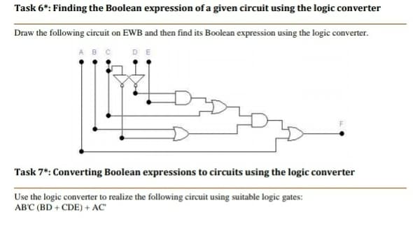 Task 6*: Finding the Boolean expression of a given circuit using the logic converter
Draw the following circuit on EWB and then find its Boolean expression using the logic converter.
ABCDE
Task 7*: Converting Boolean expressions to circuits using the logic converter
Use the logic converter to realize the following circuit using suitable logic gates:
AB'C (BD + CDE) + AC"
