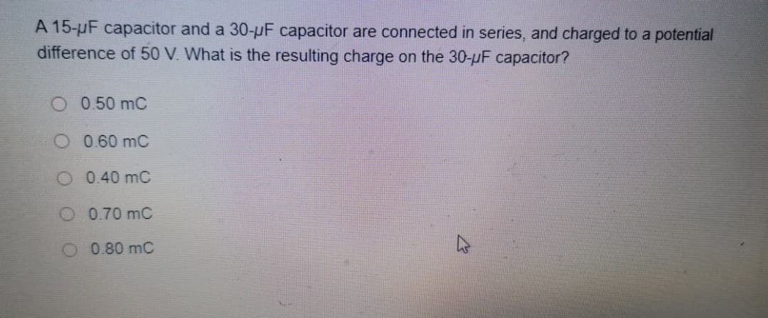 A 15-uF capacitor and a 30-pF capacitor are connected in series, and charged to a potential
difference of 50 V. What is the resulting charge on the 30-pF capacitor?
0.50 mC
O 0.60 mC
O 0.40 mC
O 0.70 mC
0.80 mC
