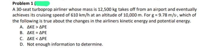 Problem 1
A 30-seat turboprop airliner whose mass is 12,500 kg takes off from an airport and eventually
achieves its cruising speed of 610 km/h at an altitude of 10,000 m. For g = 9.78 m/s, which of
the following is true about the changes in the airliners kinetic energy and potential energy.
A. AKE > APE
B. AKE = APE
C. AKE < APE
D. Not enough information to determine.