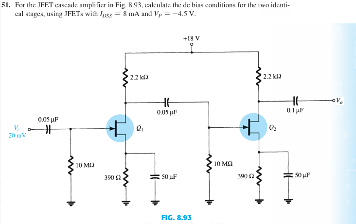 51. For the JFET cascade amplifier in Fig. 8.93, calculate the dc bias conditions for the two identi-
cal stages, using JFETs with Ipss = 8 mA and Vp = -4.5 V.
V₁
0.05 μF
#
20 mV
w
+
10 ΜΩ
w
+
2.2 ΚΩ
+18 V
2.2 ΚΩ
+6
0.05 μF
+
Q2
北
0.1 μF
390 Ω
50 μF
FIG. 8.93
• 10 ΜΩ
390 Ω
50μF
-OV