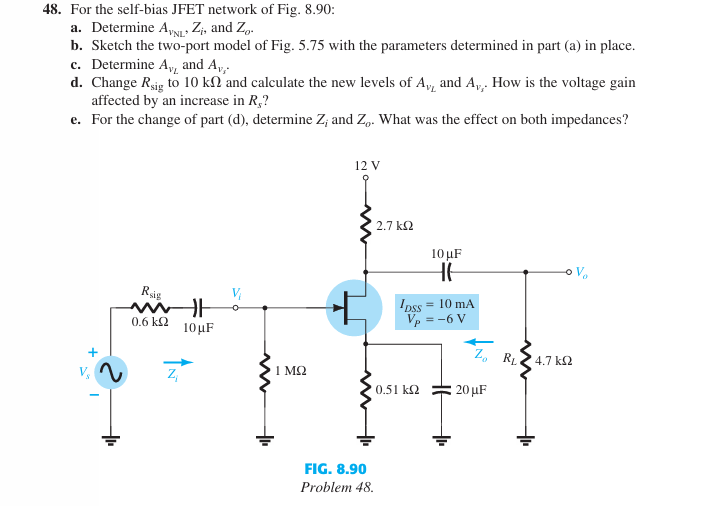 48. For the self-bias JFET network of Fig. 8.90:
a. Determine AVNL Zi, and Zo.
b. Sketch the two-port model of Fig. 5.75 with the parameters determined in part (a) in place.
c. Determine A, and A₁₁.
d. Change Rsig to 10 k2 and calculate the new levels of A₁, and A₁,. How is the voltage gain
affected by an increase in R,?
e. For the change of part (d), determine Z; and Zo. What was the effect on both impedances?
Rsig
0.6 ΚΩ
H
10μF
V₁
Z₁
12 V
2.7 ΚΩ
10 μF
H6
DSS = 10 mA
Vp = -6 V
Zo RL
4.7 ΚΩ
1 ΜΩ
10.51 ΚΩ
20 μF
FIG. 8.90
Problem 48.