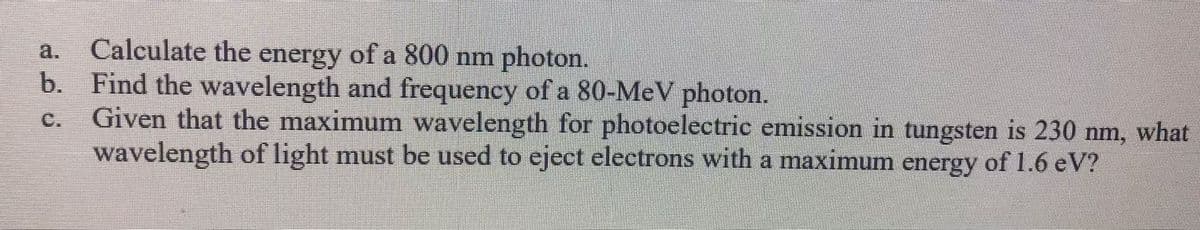 Calculate the energy of a 800 nm photon.
b. Find the wavelength and frequency of a 80-MeV photon.
Given that the maximum wavelength for photoelectric emission in tungsten is 230 nm, what
wavelength of light must be used to eject electrons with a maximum energy of 1.6 eV?