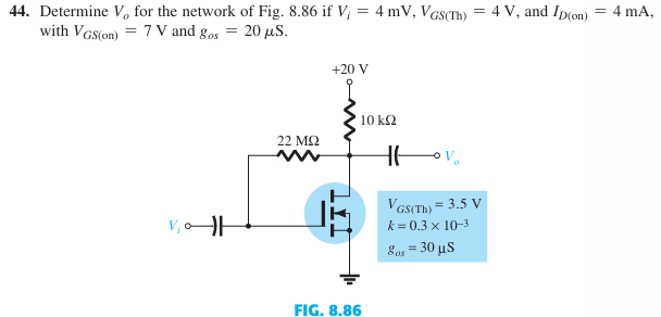 44. Determine V, for the network of Fig. 8.86 if V; = 4 mV, VGS(Th) = 4 V, and Ip(on)
with VGS(on) =7V and gos = 20 μS.
=
22 ΜΩ
+20 V
FIG. 8.86
10 ΚΩ
VGS(Th) = 3.5 V
k=0.3 x 10-3
80x = 30 μs
4 mA,