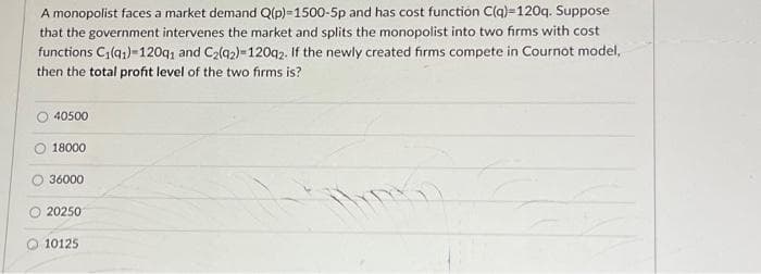 A monopolist faces a market demand Q(p)=1500-5p and has cost function C(q)-120q. Suppose
that the government intervenes the market and splits the monopolist into two firms with cost
functions C₁(91)=120q1 and C₂(92)=120q2. If the newly created firms compete in Cournot model,
then the total profit level of the two firms is?
40500
18000
36000
20250
10125
TRG