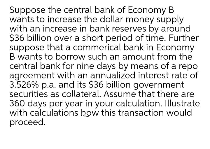 Suppose the central bank of Economy B
wants to increase the dollar money supply
with an increase in bank reserves by around
$36 billion over a short period of time. Further
suppose that a commerical bank in Economy
B wants to borrow such an amount from the
central bank for nine days by means of a repo
agreement with an annualized interest rate of
3.526% p.a. and its $36 billion government
securities as collateral. Assume that there are
360 days per year in your calculation. Illustrate
with calculations how this transaction would
proceed.
