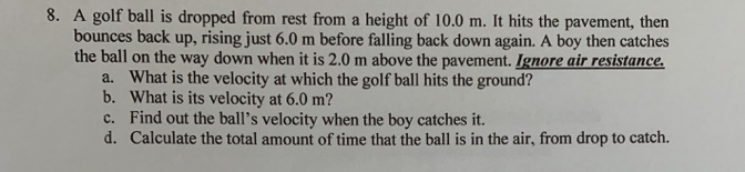 A golf ball is dropped from rest from a height of 10.0 m. It hits the pavement, then
bounces back up, rising just 6.0 m before falling back down again. A boy then catches
the ball on the way down when it is 2.0 m above the pavement. Ignore air resistance.
a. What is the velocity at which the golf ball hits the ground?
b. What is its velocity at 6.0 m?
c. Find out the ball's velocity when the boy catches it.
d. Calculate the total amount of time that the ball is in the air, from drop to catch.
