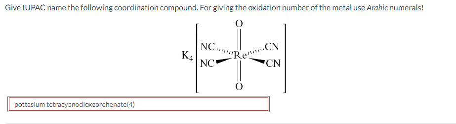 Give IUPAC name the following coordination compound. For giving the oxidation number of the metal use Arabic numerals!
NC.
K4
NC
CN
pottasium tetracyanodioxeorehenate(4)
