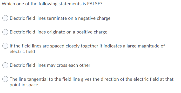 Which one of the following statements is FALSE?
Electric field lines terminate on a negative charge
Electric field lines originate on a positive charge
If the field lines are spaced closely together it indicates a large magnitude of
electric field
Electric fleld lines may cross each other
The line tangential to the field line gives the direction of the electric field at that
point in space
