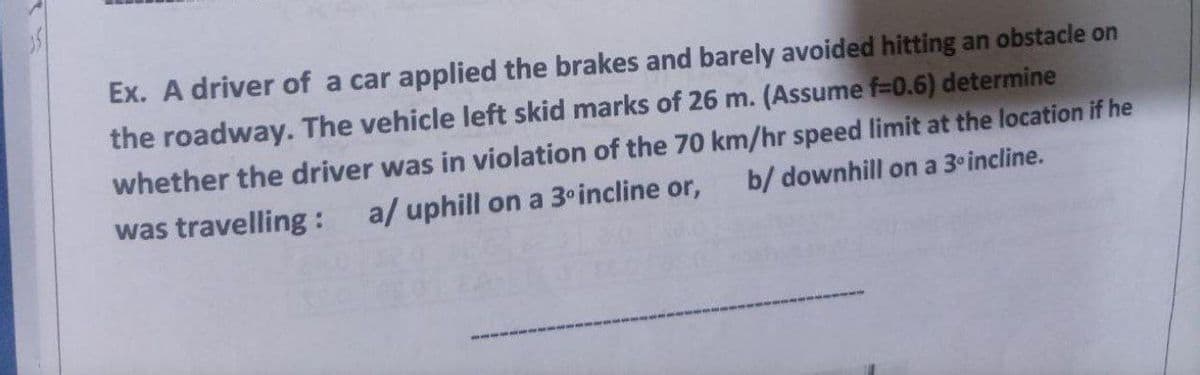 Ex. A driver of a car applied the brakes and barely avoided hitting an obstacle on
the roadway. The vehicle left skid marks of 26 m. (Assume f=0.6) determine
whether the driver was in violation of the 70 km/hr speed limit at the location if he
b/ downhill on a 3º incline.
was travelling: a/ uphill on a 3º incline or,