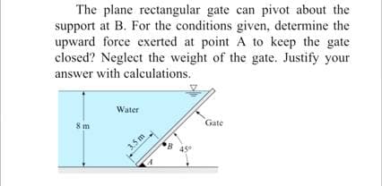 The plane rectangular gate can pivot about the
support at B. For the conditions given, determine the
upward force exerted at point A to keep the gate
closed? Neglect the weight of the gate. Justify your
answer with calculations.
Water
8m
Gate
3.5m