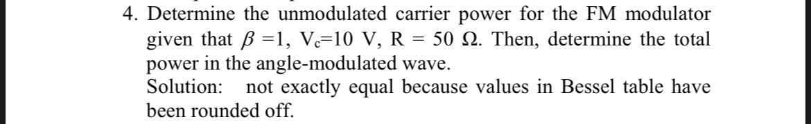 4. Determine the unmodulated carrier power for the FM modulator
given that =1, Vc=10 V, R = 50 2. Then, determine the total
power in the angle-modulated wave.
Solution: not exactly equal because values in Bessel table have
been rounded off.