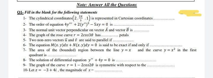 Note: Answer All the Questions
01- Fill in the blank for the following statements
1- The cylindrical coordinates (2.3.1) is represented in Cartesian coordinates...
2- The order of equation 4y"" +2(y")55xy = 0 is..
3- The normal unit vector perpendicular on vector Ã and vector B is.
4- The graph of the rose curve r = 2cos30 has........
petals
5- Two non-zero vectors ū and are said to parallel if.
6- The equation M(x.y)dx + N(x.y)dy = 0 is said to be exact if and only if
7- The area of the (bounded) region between the line y = x and the curve y = x² in the first
quadrant is
8- The solution of differential equation y" + 4y = 0 is.
9- The graph of the curve r = 1-2cos20 is symmetric with respect to the
10- Let z = -3+4i, the magnitude of z=