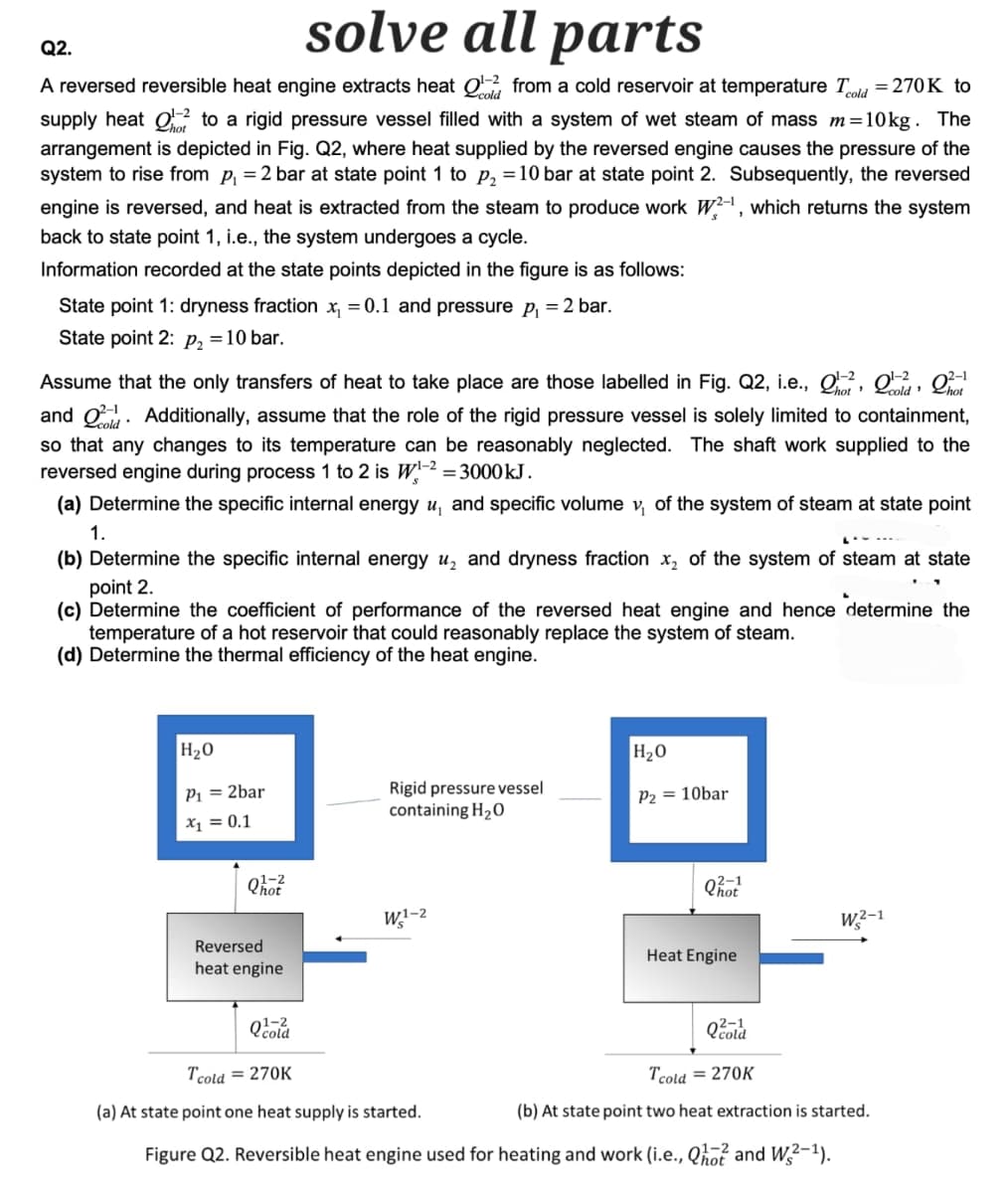 Q2.
solve all parts
A reversed reversible heat engine extracts heat Q1-22 from a cold reservoir at temperature Tcold = 270K to
supply heat to a rigid pressure vessel filled with a system of wet steam of mass m=10kg. The
arrangement is depicted in Fig. Q2, where heat supplied by the reversed engine causes the pressure of the
system to rise from p₁ = 2 bar at state point 1 to p₂ = 10 bar at state point 2. Subsequently, the reversed
engine is reversed, and heat is extracted from the steam to produce work W2-1, which returns the system
back to state point 1, i.e., the system undergoes a cycle.
Information recorded at the state points depicted in the figure is as follows:
State point 1: dryness fraction ✗₁ = 0.1 and pressure p₁ = 2 bar.
State point 2: P₂ = 10 bar.
2-1
Assume that the only transfers of heat to take place are those labelled in Fig. Q2, i.e., 02, 0,
and Additionally, assume that the role of the rigid pressure vessel is solely limited to containment,
so that any changes to its temperature can be reasonably neglected. The shaft work supplied to the
reversed engine during process 1 to 2 is W1-2 = 3000 kJ.
(a) Determine the specific internal energy u, and specific volume v₁ of the system of steam at state point
1.
(b) Determine the specific internal energy u₂ and dryness fraction ✗2 of the system of steam at state
point 2.
(c) Determine the coefficient of performance of the reversed heat engine and hence determine the
temperature of a hot reservoir that could reasonably replace the system of steam.
(d) Determine the thermal efficiency of the heat engine.
H₂O
P₁ = 2bar
x₁ = 0.1
H₂O
Rigid pressure vessel
containing H₂O
P2 = 10bar
01-2
Reversed
heat engine
Q1-2
Tcold = 270K
W1-2
2-1
Qhot
W2-1
Heat Engine
(a) At state point one heat supply is started.
2-1
Qcold
Tcold = 270K
(b) At state point two heat extraction is started.
Figure Q2. Reversible heat engine used for heating and work (i.e., Q10 and W2-1).