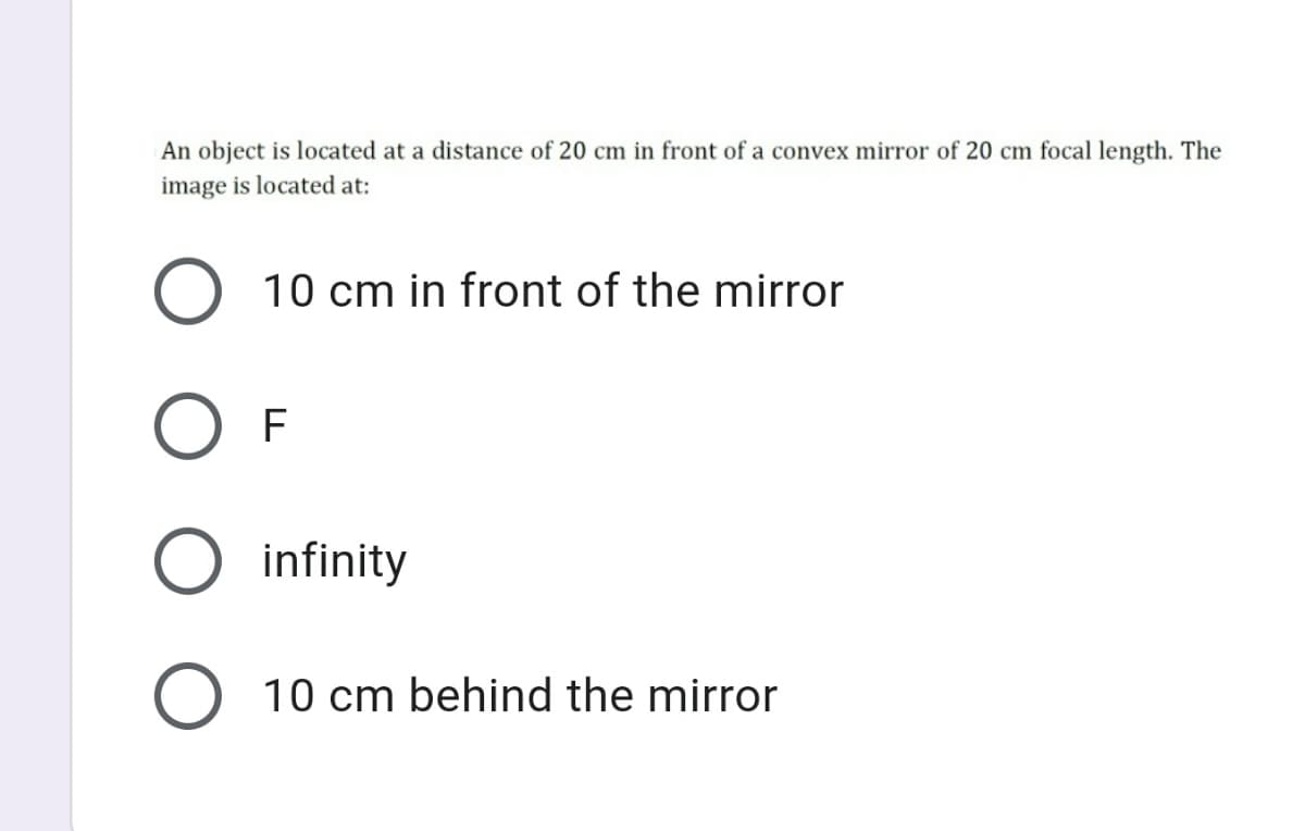 An object is located at a distance of 20 cm in front of a convex mirror of 20 cm focal length. The
image is located at:
O 10 cm in front of the mirror
F
infinity
O 10 cm behind the mirror
