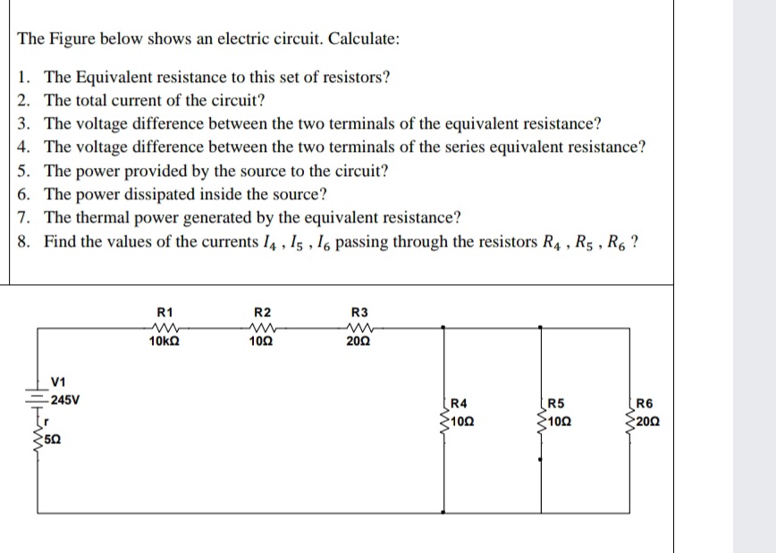 The Figure below shows an electric circuit. Calculate:
1. The Equivalent resistance to this set of resistors?
2. The total current of the circuit?
3. The voltage difference between the two terminals of the equivalent resistance?
4. The voltage difference between the two terminals of the series equivalent resistance?
5. The power provided by the source to the circuit?
6. The power dissipated inside the source?
7. The thermal power generated by the equivalent resistance?
8. Find the values of the currents I4 , Is , I6 passing through the resistors R4 , R5 , R6 ?
R1
R2
R3
10kO
100
200
V1
-245V
To
R4
102
R5
100
R6
200
50
