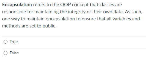 Encapsulation refers to the OOP concept that classes are
responsible for maintaining the integrity of their own data. As such,
one way to maintain encapsulation to ensure that all variables and
methods are set to public.
True
False