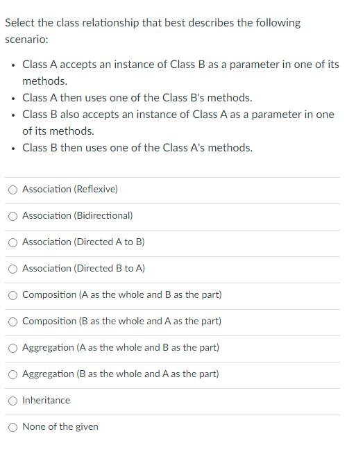 Select the class relationship that best describes the following
scenario:
• Class A accepts an instance of Class B as a parameter in one of its
methods.
• Class A then uses one of the Class B's methods.
• Class B also accepts an instance of Class A as a parameter in one
of its methods.
• Class B then uses one of the Class A's methods.
Association (Reflexive)
Association (Bidirectional)
Association (Directed A to B)
Association (Directed B to A)
Composition (A as the whole and B as the part)
Composition (B as the whole and A as the part)
Aggregation (A as the whole and B as the part)
Aggregation (B as the whole and A as the part)
Inheritance
None of the given