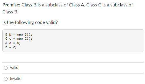 Premise: Class B is a subclass of Class A. Class C is a subclass of
Class B.
Is the following code valid?
B b = new B();
C c = new C();
A a = b;
b = c;
Valid
Invalid