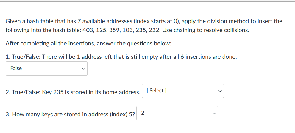 Given a hash table that has 7 available addresses (index starts at 0), apply the division method to insert the
following into the hash table: 403, 125, 359, 103, 235, 222. Use chaining to resolve collisions.
After completing all the insertions, answer the questions below:
1. True/False: There will be 1 address left that is still empty after all 6 insertions are done.
False
2. True/False: Key 235 is stored in its home address. [Select]
3. How many keys are stored in address (index) 5?
2