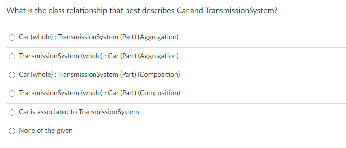 What is the class relationship that best describes Car and Transmission System?
Car (whole) : Transmission System (Part) (Aggregation)
TransmissionSystem (whole): Car (Part) (Aggregation)
Car (whole) : Transmission System (Part) (Composition)
TransmissionSystem (whole): Car (Part) (Composition)
Car is associated to TransmissionSystem
None of the given