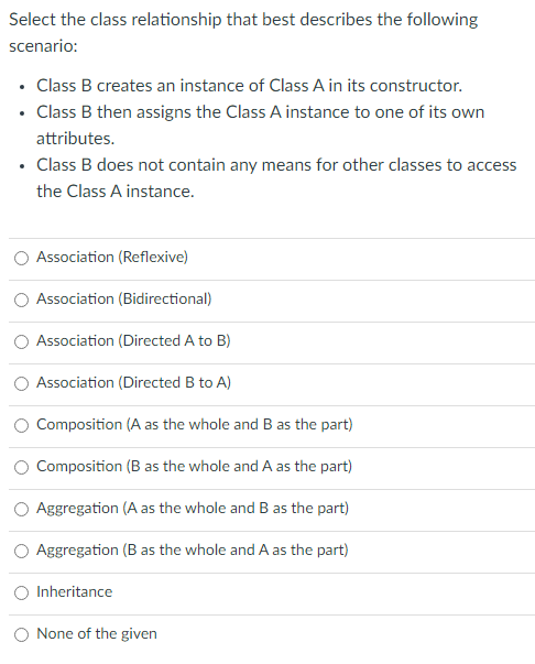 Select the class relationship that best describes the following
scenario:
• Class B creates an instance of Class A in its constructor.
• Class B then assigns the Class A instance to one of its own
attributes.
• Class B does not contain any means for other classes to access
the Class A instance.
Association (Reflexive)
Association (Bidirectional)
Association (Directed A to B)
Association (Directed B to A)
Composition (A as the whole and B as the part)
Composition (B as the whole and A as the part)
Aggregation (A as the whole and B as the part)
Aggregation (B as the whole and A as the part)
Inheritance
None of the given