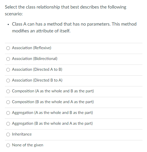 Select the class relationship that best describes the following
scenario:
Class A can has a method that has no parameters. This method
modifies an attribute of itself.
Association (Reflexive)
Association (Bidirectional)
Association (Directed A to B)
Association (Directed B to A)
Composition (A as the whole and B as the part)
Composition (B as the whole and A as the part)
Aggregation (A as the whole and B as the part)
Aggregation (B as the whole and A as the part)
O Inheritance
None of the given