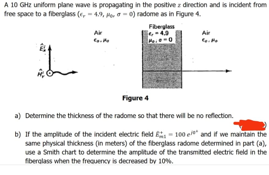 A 10 GHz uniform plane wave is propagating in the positive z direction and is incident from
free space to a fiberglass (e,= 4.9, Ho, o =
4.9, Mo,
the
Air
Eo. Ho
0) radome as in Figure 4.
Fiberglass
e=4.9
Poia=0
Figure 4
Air
Eo. Po
a) Determine the thickness of the radome so that there will be no reflection.
b) If the amplitude of the incident electric field 1 = 100 ejot and if we maintain the
same physical thickness (in meters) of the fiberglass radome determined in part (a),
use a Smith chart to determine the amplitude of the transmitted electric field in the
fiberglass when the frequency is decreased by 10%.