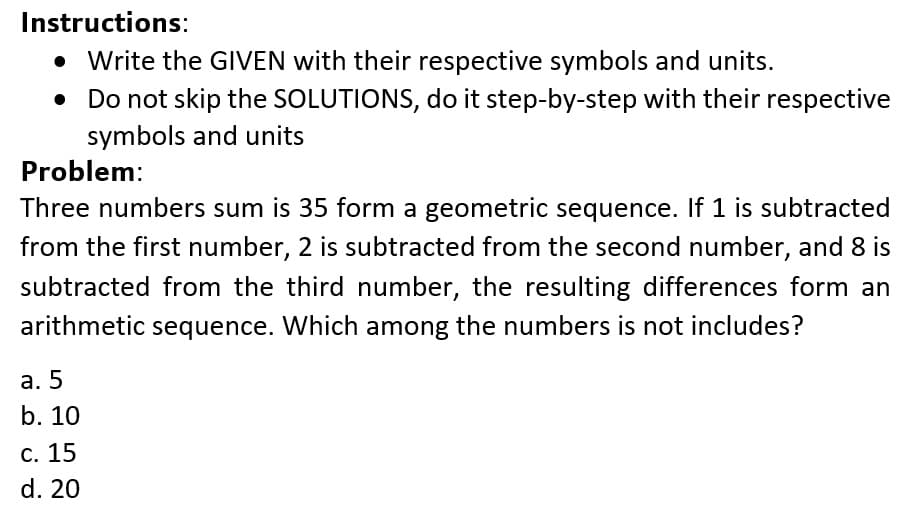 Instructions:
• Write the GIVEN with their respective symbols and units.
• Do not skip the SOLUTIONS, do it step-by-step with their respective
symbols and units
Problem:
Three numbers sum is 35 form a geometric sequence. If 1 is subtracted
from the first number, 2 is subtracted from the second number, and 8 is
subtracted from the third number, the resulting differences form an
arithmetic sequence. Which among the numbers is not includes?
а. 5
b. 10
С. 15
d. 20

