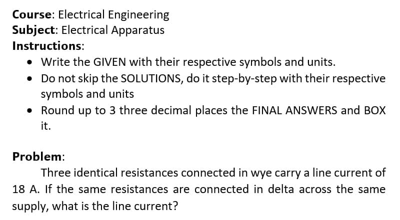 Course: Electrical Engineering
Subject: Electrical Apparatus
Instructions:
• Write the GIVEN with their respective symbols and units.
• Do not skip the SOLUTIONS, do it step-by-step with their respective
symbols and units
• Round up to 3 three decimal places the FINAL ANSWERS and BOX
it.
Problem:
Three identical resistances connected in wye carry a line current of
18 A. If the same resistances are connected in delta across the same
supply, what is the line current?
