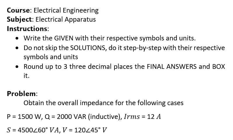 Course: Electrical Engineering
Subject: Electrical Apparatus
Instructions:
• Write the GIVEN with their respective symbols and units.
• Do not skip the SOLUTIONS, do it step-by-step with their respective
symbols and units
• Round up to 3 three decimal places the FINAL ANSWERS and BOX
it.
Problem:
Obtain the overall impedance for the following cases
P = 1500 W, Q = 2000 VAR (inductive), Irms = 12 A
S = 4500460° VA, V = 120245° V
