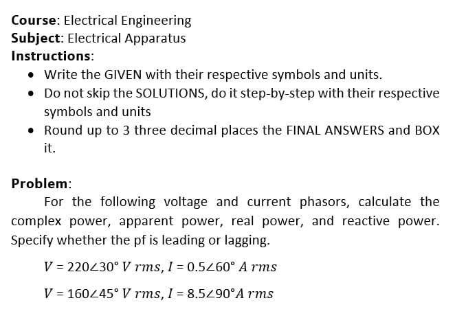 Course: Electrical Engineering
Subject: Electrical Apparatus
Instructions:
• Write the GIVEN with their respective symbols and units.
• Do not skip the SOLUTIONS, do it step-by-step with their respective
symbols and units
• Round up to 3 three decimal places the FINAL ANSWERS and BOx
it.
Problem:
For the following voltage and current phasors, calculate the
complex power, apparent power, real power, and reactive power.
Specify whether the pf is leading or lagging.
V = 220430° V rms, I = 0.5460° A rms
V = 16045° V rms, I = 8.50°A rms
